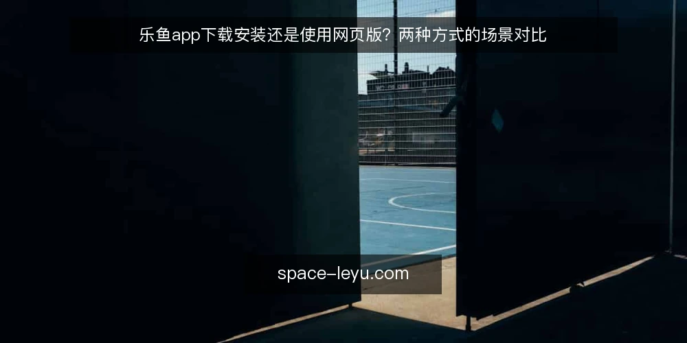 乐鱼app下载安装还是使用网页版？两种方式的场景对比 — 先看使用场景，再谈选哪种 配图