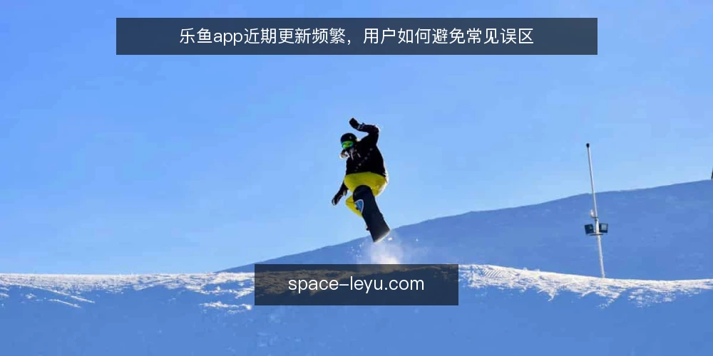 乐鱼app近期更新频繁,用户如何避免常见误区 — 近期乐鱼app更新动态与用户关注点 配图
