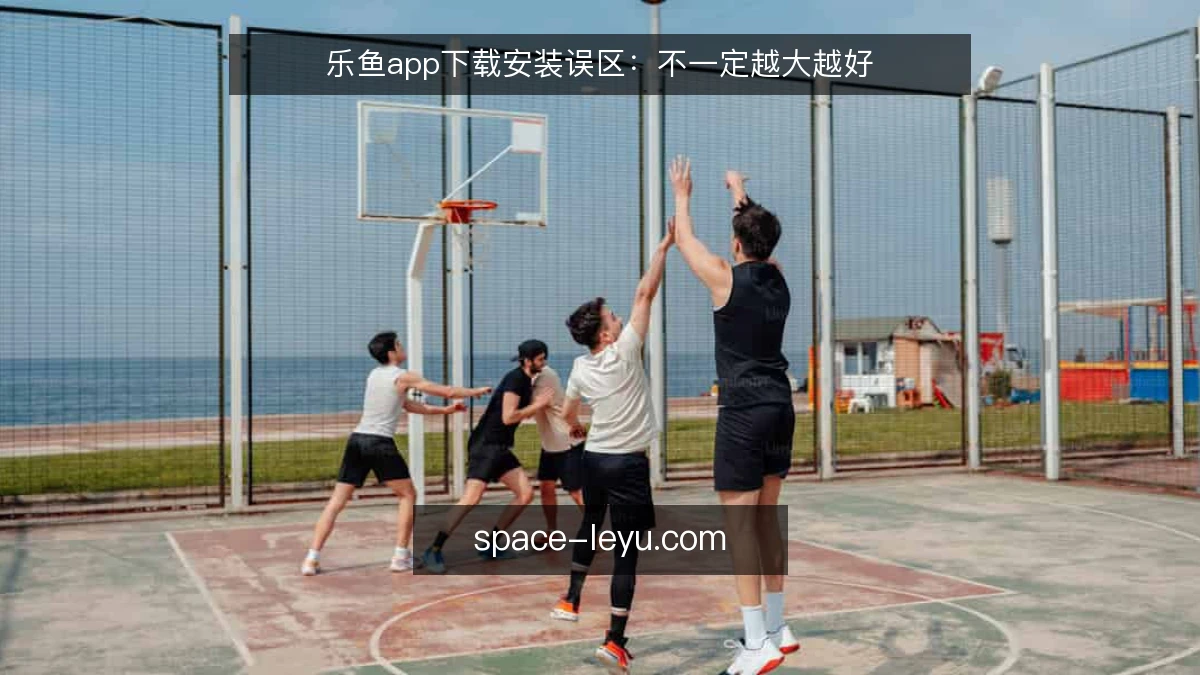 乐鱼app下载安装误区：不一定越大越好