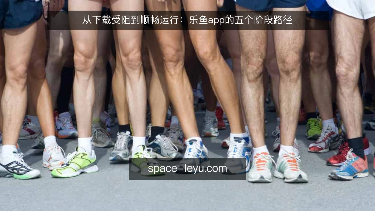 从下载受阻到顺畅运行:乐鱼app的五个阶段路径