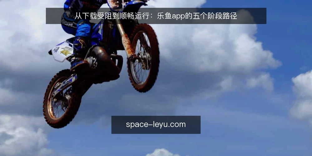从下载受阻到顺畅运行：乐鱼app的五个阶段路径 — 日常使用中的真实卡点 配图