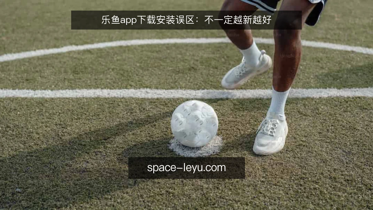 乐鱼app下载安装误区：不一定越新越好