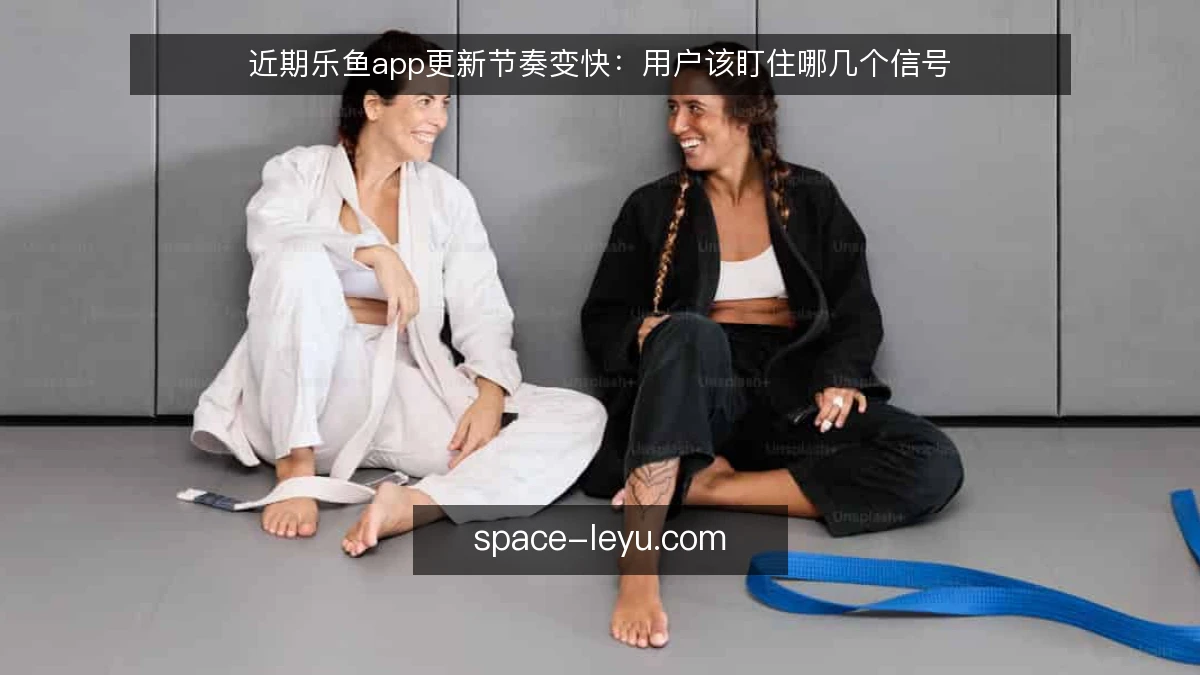 近期乐鱼app更新节奏变快：用户该盯住哪几个信号